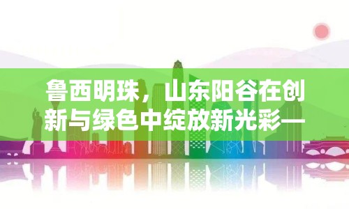 魯西明珠，山東陽谷在創(chuàng)新與綠色中綻放新光彩——最新發(fā)展動態(tài)與未來展望
